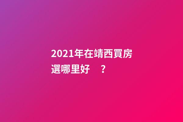 2021年在靖西買房選哪里好？